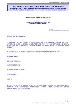 Serviço de Importação e Exportação – Siex
Manual de Procedimentos Operacionais para Importação e Exportação na Fiocruz
42
(Imprimir com o logo da instituição)
TOXIC SUBSTANCES CONTROL ACT
CERTIFICATION (TSCA)
DATE:_____/______/______.
(CHECK ONE SECTION ONLY)
“I CERTIFY THAT ALL CHEMICAL SUBSTANCES IN THIS SHIPMENT COMPLY WITH ALL
APPLICABLE RULES OF ORDERS UNDER TSCA AND THAT I AM NOT OFFERING A CHEMICAL
SUBSTANCE FOR ENTRY IN VIOLATION OF TSCA OR ANY APPLICABLE RULE OR ORDER THERE
UNDER.”
“I CERTIFY THAT ALL CHEMICALS IN THIS SHIPMENT ARE NOT SUBJECT TO TSCA.”
COMPANY NAME:
COMPANY ADDRESS:
AUTHORIZED NAME:
AUTHORIZED SIGNATURE:
TITLE/DEGREE:
AWB Nº
IF TGE CERTIFIER IS UNSURE IF THEIR CHEMICALS FALL UNDER THE TSCA CATEGORY,
CONTACT THE ENVIROMENT PROTECTION AGENCY: TSCA ASSISTANCE OFFICE
(0800)4249065 OR (202) 554-1404.
10 - MODELO DE CERTIFICADO TSCA - TOXIC SUBSTANCES
CONTROL ACT- EXPORTAÇÃO (materiais que não estão sujeitos à lei de
substancias tóxicas controladas e que não oferecem risco à saúde humana em
 