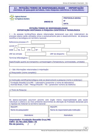 Serviço de Importação e Exportação – Siex
Manual de Procedimentos Operacionais para Importação e Exportação na Fiocruz
44
ANEXO II
PETIÇÃO/TERMO DE RESPONSABILIDADE
IMPORTAÇÃO DESTINADA À PESQUISA CIENTÍFICA E TECNOLÓGICA
1 – As pessoas Jurídica/física abaixo relacionadas declararam que o(s) material(ais) do
processo abaixo serão utilizados única e exclusivamente para o desenvolvimento de pesquisa
científica e tecnológica em território nacional.
Referencia processo nº:
LI/LSI nº
AWB BL CTR Nº
URF de entrada URF de despacho
Terminal Alfandegário:
Especificação quanto ao transporte e armazenagem (Temperatura, luminosidade, umidade)
2 – São informações relacionadas à importação:
a) Pesquisador (nome completo):
b) Instituição científica/tecnológica onde se desenvolverá a pesquisa (nome e endereço):
c) Título da Pesquisa:
Os abaixo-assinados assumem perante este órgão inteira responsabilidade pela saúde
individual e coletiva e ao meio ambiente decorrentes da alteração da finalidade declarada para
o ingresso do material no território nacional:
Importador: Fundação Oswaldo Cruz/MS
CNPJ: 33.781.055/0001-35
Rio de janeiro, / /
12 - PETIÇÃO/TERMO DE RESPONSABILIDADE - IMPORTAÇÃO
(MATERIAL DE QUALQUER NATUREZA, PARA PESQUISA CIENTÍFICA E TECNOLÓGICA)
Fundação Oswaldo Cruz/MS – Laboratório (preencher o nome do laboratório)
Avenida Brasil, 4.365 – Manguinhos/RJ – Tel.: (preencher número do telefone)
RG/CPF:
Nome do responsável pela instituição:
Assinatura:
RG/CPF:
Nome do pesquisador:
Assinatura:
PROTOCOLO ANVISA
Nº
DATA:
 