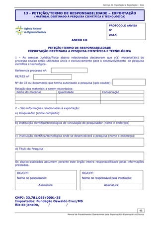 Serviço de Importação e Exportação – Siex
Manual de Procedimentos Operacionais para Importação e Exportação na Fiocruz
45
ANEXO III
PETIÇÃO/TERMO DE RESPONSABILIDADE
EXPORTAÇÃO DESTINADA A PESQUISA CIENTÍFICA E TECNOLÓGICA
1 – As pessoas Jurídica/física abaixo relacionadas declararam que o(s) material(ais) do
processo abaixo serão utilizados única e exclusivamente para o desenvolvimento de pesquisa
científica e tecnológica.
Referencia processo nº:
RE/RES nº:
Nº do CE ou documento que tenha autorizado a pesquisa (qdo couber):
Relação dos materiais a serem exportados:
Nome do material Quantidade Conservação
2 – São informações relacionadas à exportação:
a) Pesquisador (nome completo):
b) Instituição científica/tecnológica de vinculação do pesquisador (nome e endereço)
c) Instituição científica/tecnológica onde se desenvolverá a pesquisa (nome e endereço):
d) Título da Pesquisa:
Os abaixo-assinados assumem perante este órgão inteira responsabilidade pelas informações
prestadas.
CNPJ: 33.781.055/0001-35
Importador: Fundação Oswaldo Cruz/MS
Rio de janeiro, / /
13 - PETIÇÃO/TERMO DE RESPONSABILIDADE – EXPORTAÇÃO
(MATERIAL DESTINADO À PESQUISA CIENTÍFICA E TECNOLÓGICA)
PROTOCOLO ANVISA
Nº
DATA:
RG/CPF:
Nome do pesquisador:
Assinatura:
RG/CPF:
Nome do responsável pela instituição:
Assinatura:
 