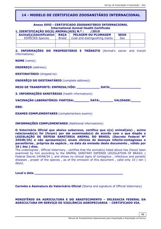 Serviço de Importação e Exportação – Siex
Manual de Procedimentos Operacionais para Importação e Exportação na Fiocruz
46
Anexo XXVI - CERTIFICADO ZOOSANITÁRIO INTERNACIONAL
International Animal Health Certificate
1. IDENTIFICAÇÃO DO(S) ANIMAL(AIS) N.º : /2010
Animal(s)Identification
ESPÉCIES Species
RAÇA
Breed
PELAGEM OU PLUMAGEM
Coat and distinguishing marks
SEXO
Sex
2. INFORMAÇÕES DO PROPRIETÁRIO E TRÂNSITO (Animal’s owner and transit
informations):
NOME (name):
ENDEREÇO (address);
DESTINATÁRIO (shipped to):
ENDERÊÇO DO DESTINATÁRIO (complete address):
MEIO DE TRANSPORTE: EMPRESA/VÔO: ____________ DATA:________________
3. INFORMAÇÕES SANITÁRIAS (health informations):
VACINAÇÃO LABORATÓRIO: PARTIDA:________ DATA:_______ VALIDADE:_____
OBS:
EXAMES COMPLEMENTARES (complementare exams):
INFORMAÇÕES COMPLEMENTARES (Additional informations):
O Veterinário Oficial que abaixo subscreve, certifica que o(s) animal(ais) , acima
relacionado(s) foi (foram) por ele examinado(s) de acordo com o que dispõe a
LEGISLAÇÃO DE DEFESA SANITÁRIA ANIMAL DO BRASIL (Decreto Federal Nº
24548/34) e não apresenta(m) sinais clínicos de doenças infecto-contagiosas e
parasitárias , próprias da espécie , na data da emissão deste documento , válido por
10 ( dez ) dias.
The undersigned , Official Veterinary , certifies that the animal(s) listed above has (have) been
examined by him according to the ANIMAL SANITARY DEFENSE LEGISLATION OF BRASIL (
Federal Decret 24548/34 ), and shows no clinical signs of contagious , infectious and parasitc
diseases , proper of the species , as of the emission of this document , valid only 10 ( ten )
days).
Local e data ______________________________________________
Carimbo e Assinatura do Veterinário Oficial (Stamp and signature of Official Veterinary)
MINISTÉRIO DA AGRICULTURA E DO ABASTECIMENTO – DELEGACIA FEDERAL DA
AGRICULTURA EM SERVIÇO DE VIGILÂNCIA AGROPECUARIA - CERTIFICADO VIA.
14 - MODELO DE CERTIFICADO ZOOSANITÁRIO INTERNACIONAL
 