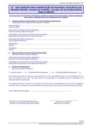 Serviço de Importação e Exportação – Siex
Manual de Procedimentos Operacionais para Importação e Exportação na Fiocruz
48
DECLARATION FOR EXPORT OF BIOLOGICAL MATERIAL ORIGINATED FROM ANIMAL SOURCE PRESERVED
IN ALCOHOL, FOMALDEHYDE OR GLUTARALDEHYDE TO BRAZIL
1. IDENTIFICAÇÃO DA MERCADORIA E DA INSTITUIÇÃO EXPORTADORA
Identification of the Product and of the Exporter Institution
PAÍS DE ORIGEM : .....................................................................................................................................
Country of Origin
INSTITUIÇÃO DE ORIGEM (NOME E ENDEREÇO):............................................................................................
Institution of Origin (Name and address)
RESPONSÁVEL PELO PRODUTO NA INSTITUIÇÃO DE ORIGEM:..........................................................................
Responsible for the product at the Institution of Origin
DESCRIÇÃO DETALHADA DO PRODUTO: .......................................................................................................
Product detailed description
QUANTIDADE: ...........................................................................................................................................
Quantity
FINALIDADE: .............................................................................................................................................
Purpose
2. IDENTIFICAÇÃO DA INSTITUIÇÃO IMPORTADORA
Identification of the Importer Institution
INSTITUIÇÃO DE DESTINO (NOME E ENDEREÇO): ..........................................................................................
Institution of Destination (Name and address)
RESPONSÁVEL PELO PRODUTO NA INSTITUIÇÃO DE DESTINO:.........................................................................
Responsible for the product at the Institution of Destination
3. FORMA DE PRESERVAÇÃO
Chemical Preservative Compound
( ) ÁLCOOL/Alcohol....... % ( ) FORMOLDEÍDO/Formaldehyde ...... % ( ) GLUTARALDEÍDO/Glutaraldehyde......%
Os materiais preservados em álcool em concetração inferior a 70%, glutaraldeído inferior a 2%, formoldeído inferior a
10%, ou fixados em outro meio não estão isentos da apresentação de autorização prévia de importação e de
certificado sanitário internacional.
The products preserved in alcohol in concentration lower than 70%, glutharaldehyde lower than 2%, formaldehyde
lower than 10%, or preserved in another substance must present import permit and international sanitary certificate.
Local e Data/ Place and date ...................................................…………………………………
...................................................... ........................ . ...........................
Assinatura do importador/Representante legal Assinatura do exportador
Signature of the importer /Legal representative Signature of the exporter
16 - DECLARAÇÃO PARA EXPORTAÇÃO DE MATERIAL BIOLÓGICO DE
ORIGEM ANIMAL FIXADO EM FORMOL, ÁLCOOL OU GLUTARALDEÍDO
PARA O BRASIL
 