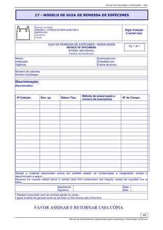 Serviço de Importação e Exportação – Siex
Manual de Procedimentos Operacionais para Importação e Exportação na Fiocruz
49
Ministério da Saúde
FIOCRUZ – FUNDAÇÃO OSWALDO CRUZ
INSTITUTO
Laboratório
Coleção
GUIA DE REMESSA DE ESPÉCIMES - MODALIDADE
INVOICE OF SPECIMENS
Emitida: dia/mês/ano
Emitted: day/month/year
Nome:
Instituição:
Vigência
Autorizado por:
Embalado por:
Forma de envio:
Número de volumes:
Number of packages
Discriminação:
Discrimination:
N°Coleção Gen. sp. Status Tipo
Método de preservação e
número de exemplares
Nº de Campo
Recebi o material relacionado acima em perfeito estado de conservação e integridade, exceto o
descriminado a seguir:_________________________________________________________________
Received the material related above in perfect state from conservation and integrity, except the acquitted one to
follow:________________________________________________________________
Assinatura
Signature
Data
Date
* Declaro concordar com as normas gerais no verso.
I agree to abide the general norms as set down on the reverse side of this form.
FAVOR ASSINAR E RETORNAR UMA CÓPIA
17 - MODELO DE GUIA DE REMESSA DE ESPÉCIMES
Sigla Coleção
n°serial /ano
Pg. 1 de 1
 