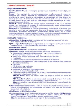 Serviço de Importação e Exportação – Siex
Manual de Procedimentos Operacionais para Importação e Exportação na Fiocruz
5
2. INEXIGIBILIDADE DE LICITAÇÃO:
ENQUADRAMENTO LEGAL:
Lei nº 8.666/93 Art. 25 – É inexigível quando houver inviabilidade de competição, em
especial:
Inciso I - Para aquisição de: materiais, equipamentos, ou gêneros que só possam ser
fornecidos por produtor, empresa ou representante comercial exclusivo, vedada a
preferência de marca, devendo a comprovação de exclusividade ser feita através de
atestado fornecido pelo órgão de registro do comércio do local em que se realizaria a
licitação, obra ou serviço, pelo Sindicato, Federação ou Confederação Patronal, ou, ainda,
pelas entidades equivalentes;
Inciso II - Para a contratação de: serviços técnicos enumerados no art. 13, de natureza
singular, com profissionais ou empresas de notória especialização, vedada a inexigibilidade
para serviços de publicidade e divulgação;
Parágrafo 1º - considera-se de notória especialização o profissional ou empresa cujo
conceito no campo de sua especialidade, decorrente de desempenho anterior, estudos,
experiências, publicações, organização, aparelhamento, equipe técnica, ou de outros
requisitos relacionados com suas atividades, permita inferir que o seu trabalho é essencial e
indiscutivelmente o mais adequado à plena satisfação do objeto do contrato.
INSTRUÇÃO PROCESSUAL:
a) Requisição de Compras/RCO - com descrição dos itens e valor estimado em reais,
assinado pelo ordenador de despesas;
b) Elaboração de Contrato para os seguintes casos: importações que ultrapassem o valor
de R$ 80.000,00 e cujo prazo de entrega seja superior a 60 dias;
c) Justificativa Técnica;
d) Projeto de Pesquisa e seu respectivo coordenador;
e) Proforma Invoice emitida em papel timbrado e assinada, contemplando:
Consignatário: FUNDAÇÃO OSWALDO CRUZ – CNPJ 33.781.055/0001-35;
Data de validade e previsão de embarque;
Descrição do produto, quantidade, valor unitário e total de cada item;
Peso líquido;
Sistema harmonizado/SH ou NCM/Nomenclatura Comum do Mercosul;
Dados bancários do exportador (caso haja comissão de representante, fazer constar os
dados bancários deste);
Fabricante;
País de origem e procedência;
Declaração de preço cotado;
Modalidade de pagamento “remessa sem saque”,
Aeroporto de destino “Rio de Janeiro”;
Termos de Comércio Internacional (INCOTERMS) conforme negociação nas seguintes
modalidades utilizadas pela Fiocruz:
EXW-Ex Works: Retira na fábrica (Todas as despesas correm por conta do
comprador);
FCA - Free Carrier: Todas as despesas pagas até o aeroporto de origem. Deste ponto
em diante todos os custos e riscos correm por conta do comprador;
Obs.: Será estudado o uso de outro INCOTERMS de acordo com a especificidade da
importação.
f) Parecer da Procuradoria Federal - Setor de compras da Unidade formaliza processo e
propõe o enquadramento da inexigibilidade de licitação, com base na justificativa
apresentada pelo solicitante;
g) Publicação no SIDEC e Empenho;
h) Em se tratando de Bens e produtos sob anuência da ANVISA, anexar: Petição/Termo
de Responsabilidade (modelo pag. nº 44): (RDC nº 1/2008 – ANVISA). Uma para cada
produto cujo tratamento administrativo requeira anuência deste órgão.
Obs.: No caso de pesquisa clínica anexar cópia do Comunicado Especial/CE.
 