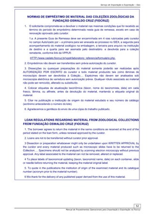 Serviço de Importação e Exportação – Siex
Manual de Procedimentos Operacionais para Importação e Exportação na Fiocruz
52
NORMAS DE EMPRÉSTIMO DE MATERIAL DAS COLEÇÕES ZOOLÓGICAS DA
FUNDAÇÃO OSWALDO CRUZ (FIOCRUZ)
1. O solicitante compromete-se a devolver o material nas mesmas condições que foi recebido ao
término do período de empréstimo determinado nesta guia de remessa, exceto em caso de
renovação aprovado pelo curador.
1.a. A presente Guia de Remessa deve ser encaminhada em 4 vias rubricadas pelo curador
no campo Autorizado por – a primeira para ser anexada ao processo no SIEX, a segunda para
acompanhamento do material zoológico na embalagem, a terceira para arquivo na instituição
de destino e a quarta para ser assinada pelo destinatário e devolvida para a coleção
remetente, conforme link da VPPLR:
HTTP://www.castelo.fiocruz.br/vpplr/laboratorio_referencia/formulario.php.
2. Empréstimos não devem ser transferidos sem prévia autorização do curador.
3. Dissecções ou quaisquer preparações do material somente poderão ser realizadas após
AUTORIZAÇÃO POR ESCRITO do curador e todo material produzido tais como lâminas de
microscópio devem ser devolvidos à Coleção.... Espécimes não devem ser analisados sob
microscopia eletrônica de varredura sem autorização prévia. Qualquer rótulo associado ao material
não pode ser removido, alterado ou substituído.
4. Colocar etiquetas de atualização taxonômica (táxon, nome do taxonomista, data) em cada
frasco, lâmina, ou alfinete, antes da devolução do material, mantendo a etiqueta original do
material.
5. Citar na publicação a instituição de origem do material estudado e seu número de catálogo
(acrônimo antecedendo o número do lote).
6. Agradecemos a gentileza do envio de uma cópia do trabalho publicado.
LOAN REGULATIONS REGARDING MATERIAL FROM ZOOLOGICAL COLLECTIONS
FROM FUNDAÇÃO OSWALDO CRUZ (FIOCRUZ)
1. The borrower agrees to return the material in the same conditions as received at the end of the
period stated on the loan form, unless renewal approved by the curator.
2. Loans are not to be transferred without curator prior approval.
3 Dissection or preparation whatsoever might only be undertaken upon WRITTEN APPROVAL by
the curator and every material produced such as microscopic slides have to be returned to the
Collection…. Specimens should not be analyzed by scanning electron microscopy without previous
approval. Any label associated to the material can not be removed, altered or replaced.
4 To place labels of taxonomical updating (taxon, taxonomist name, date) on each container, slide
or needle before returning the material, keeping the material original label.
5. To quote in the publications the institution of origin of the examined material and its catalogue
number (acronym prior to the material number).
6 We thank for the delivery of any published paper derived from the use of this material.
 