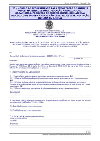 Serviço de Importação e Exportação – Siex
Manual de Procedimentos Operacionais para Importação e Exportação na Fiocruz
56
REPÚBLICA FEDERATIVA DO BRASIL
MINISTÉRIO DA AGRICULTURA PECUÁRIA E ABASTECIMENTO
SECRETARIA DE DEFESA AGROPECUÁRIA
DEPARTAMENTO DE SAÚDE ANIMAL
REQUERIMENTO PARA EXPORTAÇÃO DE ANIMAIS VIVOS, MATERIAL DE MULTIPLICAÇÃO ANIMAL,
MICRO-ORGANISMOS, PRODUTOS DE ORIGEM ANIMAL OU MATERIAL BIOLÓGICO DE ORIGEM
ANIMAL NÃO DESTINADOS À ALIMENTAÇÃO HUMANA OU ANIMAL
Ao:
Senhor Chefe do Serviço de Sanidade Agropecuária – SEDESA / SFA / UF, em
(Unidade da
Federação)
Solicito autorização para exportação da mercadoria caracterizada neste requerimento, tendo em vista o
Decreto nº 24.548, de 03 de julho de 1934, e o Decreto N° 5741 de 30 de março de 2006, e para o
referido fim presto as informações que se seguem:
1. IDENTIFICAÇÃO DA MERCADORIA
1.1 ( ) Animal Vivo (especificar espécie, raça/linhagem, sexo) ler item 1.1 para preenchimento OU
1.2 ( ) Material de Multiplicação Animal (especificar o material, espécie, raça/linhagem) ler item 1.2 para preenchimento
OU
1.3 ( ) Produto de Origem Animal ou Material Biológico de Origem Animal não destinado ao consumo
humano ou animal (especificar espécie de origem, forma de obtenção, processamento e forma de preservação) ler item 1.3 para
preenchimento OU
1.4 ( ) Micro-organismo ou outro agente de interesse veterinário (ler item 1.4 para preenchimento):
DESCRIÇÃO
A mercadoria relacionada neste requerimento é geneticamente modificada ou obtida a partir de animais
geneticamente modificados? ( ) Sim ( ) Não
1.5 Quantidade (ler item 1.5 para preenchimento):
1.6 Finalidade (ler item 1.6 para preenchimento):
2. EXPORTADOR (ler item 2 para preenchimento):
NOME OU RAZÃO SOCIAL:
CGC/CNPJ
:
ENDEREÇO:
20 - MODELO DE REQUERIMENTO PARA EXPORTAÇÃO DE ANIMAIS
VIVOS, MATERIAL DE MULTIPLICAÇÃO ANIMAL, MICRO-
ORGANISMOS, PRODUTOS DE ORIGEM ANIMAL OU MATERIAL
BIOLÓGICO DE ORIGEM ANIMAL NÃO DESTINADOS À ALIMENTAÇÃO
HUMANA OU ANIMAL
 