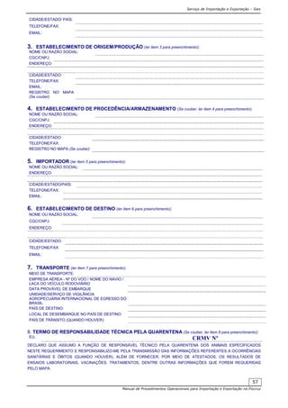 Serviço de Importação e Exportação – Siex
Manual de Procedimentos Operacionais para Importação e Exportação na Fiocruz
57
CIDADE/ESTADO/ PAÍS:
TELEFONE/FAX:
EMAIL:
3. ESTABELECIMENTO DE ORIGEM/PRODUÇÃO (ler item 3 para preenchimento):
NOME OU RAZÃO SOCIAL:
CGC/CNPJ:
ENDEREÇO:
CIDADE/ESTADO:
TELEFONE/FAX:
EMAIL:
REGISTRO NO MAPA
(Se couber)
4. ESTABELECIMENTO DE PROCEDÊNCIA/ARMAZENAMENTO (Se couber, ler item 4 para preenchimento):
NOME OU RAZÃO SOCIAL:
CGC/CNPJ:
ENDEREÇO:
CIDADE/ESTADO:
TELEFONE/FAX:
REGISTRO NO MAPA (Se couber)
5. IMPORTADOR (ler item 5 para preenchimento):
NOME OU RAZÃO SOCIAL:
ENDEREÇO:
CIDADE/ESTADO/PAÍS:
TELEFONE/FAX:
EMAIL:
6. ESTABELECIMENTO DE DESTINO (ler item 6 para preenchimento):
NOME OU RAZÃO SOCIAL:
CGC/CNPJ:
ENDEREÇO:
CIDADE/ESTADO:
TELEFONE/FAX:
EMAIL:
7. TRANSPORTE (ler item 7 para preenchimento):
MEIO DE TRANSPORTE:
EMPRESA AÉREA - Nº DO VOO / NOME DO NAVIO /
LACA DO VEÍCULO RODOVIÁRIO
DATA PROVÁVEL DE EMBARQUE
UNIDADE/SERVIÇO DE VIGILÂNCIA
AGROPECUÁRIA INTERNACIONAL DE EGRESSO DO
BRASIL
PAÍS DE DESTINO:
LOCAL DE DESEMBARQUE NO PAÍS DE DESTINO
PAÍS DE TRÃNSITO (QUANDO HOUVER):
8. TERMO DE RESPONSABILIDADE TÉCNICA PELA QUARENTENA (Se couber, ler item 8 para preenchimento):
EU, CRMV Nº
DECLARO QUE ASSUMO A FUNÇÃO DE RESPONSÁVEL TÉCNICO PELA QUARENTENA DOS ANIMAIS ESPECIFICADOS
NESTE REQUERIMENTO E RESPONSABILIZO-ME PELA TRANSMISSÃO DAS INFORMAÇÕES REFERENTES A OCORRÊNCIAS
SANITÁRIAS E ÓBITOS (QUANDO HOUVER), ALÉM DE FORNECER, POR MEIO DE ATESTADOS, OS RESULTADOS DE
ENSAIOS LABORATORIAIS, VACINAÇÕES, TRATAMENTOS, DENTRE OUTRAS INFORMAÇÕES QUE FOREM REQUERIDAS
PELO MAPA.
 