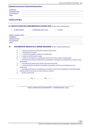 Serviço de Importação e Exportação – Siex
Manual de Procedimentos Operacionais para Importação e Exportação na Fiocruz
58
Estabelecimento para Isolamento/Quarentena:
ENDEREÇO:
CIDADE/ESTADO:
TELEFONE/FAX:
EMAIL:
ASSINATURA:
__________________________________________________________________________
9. CONTATO PARA ESCLARECIMENTOS E OUTROS FINS: (ler item 9 para preenchimento):
( ) O IMPORTADOR ( ) REPRESENTANTE LEGAL ( ) OUTRO:
NOME OU RAZÃO SOCIAL:
ENDEREÇO:
CIDADE/ESTADO:
TELEFONE/FAX:
EMAIL:
10. DOCUMENTOS ANEXOS OU A SEREM ANEXADOS (ler item 10 para preenchimento):
a. ( ) CÓPIA DA FATURA PRÓ-FORMA IDENTIFICANDO A MERCADORIA
b. ( ) DECLARAÇÃO DE DOAÇÃO
c. ( ) CÓPIA DA PROCURAÇÃO PASSADA PELO IMPORTADOR
d. ( ) LICENÇA DE EXPORTAÇÃO DO IBAMA
e. ( ) TERMO DE FECHAMENTO DE QUARENTENA, EMITIDO POR FISCAL FEDERAL AGROPECUÁRIO
f. ( ) RESULTADOS DE ENSAIOS LABORATORIAIS, VACINAÇÕES E TRATAMENTOS, CONFORME SOLICITAÇÃO DO PAÍS
IMPORTADOR
g. ( ) AUTORIZAÇÃO DE IMPORTAÇÃO EMITIDA PELO PAÍS IMPORTADOR
h. ( ) ATESTADO EMITIDO POR MÉDICO VETERINÁRIO QUE PERMITA CERTIFICAR AS EXIGÊNCIAS DO PAÍS
IMPORTADOR
i. ( ) DECLARAÇÃO EMITIDA PELO INTERESSADO QUE PERMITA CERTIFICAR AS EXIGÊNCIAS DO PAÍS IMPORTADOR
j. COMPROVAÇÃO DE CADASTRO DE PESSOA FÍSICA OU JURÍDICA
k. ( ) OUTROS: ESPECIFICAR
......................................................, ............ DE ................................. DE .................
____________________________________________________________
NOME E ASSINATURA DO REQUERENTE / REPRESENTANTE LEGAL
 