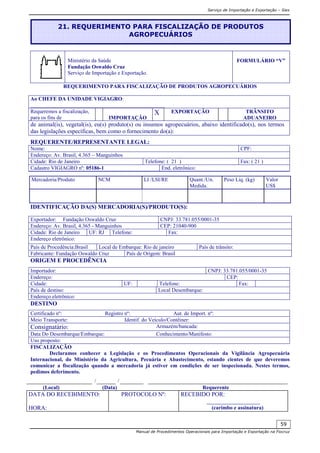 Serviço de Importação e Exportação – Siex
Manual de Procedimentos Operacionais para Importação e Exportação na Fiocruz
59
Ministério da Saúde
Fundação Oswaldo Cruz
Serviço de Importação e Exportação.
FORMULÁRIO “V”
REQUERIMENTO PARA FISCALIZAÇÃO DE PRODUTOS AGROPECUÁRIOS
Ao CHEFE DA UNIDADE VIGIAGRO:
__________________________________________________
Requeremos a fiscalização,
para os fins de IMPORTAÇÃO
X EXPORTAÇÃO TRÂNSITO
ADUANEIRO
de animal(is), vegetal(is), eu(s) produto(s) ou insumos agropecuários, abaixo identificado(s), nos termos
das legislações específicas, bem como o fornecimento do(a):
REQUERENTE/REPRESENTANTE LEGAL:
Nome: CPF:
Endereço: Av. Brasil, 4.365 – Manguinhos
Cidade: Rio de Janeiro Telefone: ( 21 ) Fax: ( 21 )
Cadastro VIGIAGRO nº: 05186-1 End. eletrônico:
IDENTIFICAÇÃO DA(S) MERCADORIA(S)/PRODUTO(S):
ORIGEM E PROCEDÊNCIA
DESTINO
FISCALIZAÇÃO
Declaramos conhecer a Legislação e os Procedimentos Operacionais da Vigilância Agropecuária
Internacional, do Ministério da Agricultura, Pecuária e Abastecimento, estando cientes de que deveremos
comunicar a fiscalização quando a mercadoria já estiver em condições de ser inspecionada. Nestes termos,
pedimos deferimento.
/ /
(Local) (Data) Requerente
DATA DO RECEBIMENTO:
HORA:
PROTOCOLO Nº: RECEBIDO POR:
__________________
(carimbo e assinatura)
Mercadoria/Produto NCM LI /LSI/RE Quant./Un.
Medida.
Peso Liq. (kg) Valor
US$
Exportador: Fundação Oswaldo Cruz CNPJ: 33.781.055/0001-35
Endereço: Av. Brasil, 4.365 - Manguinhos CEP: 21040-900
Cidade: Rio de Janeiro UF: RJ Telefone: Fax:
Endereço eletrônico:
País de Procedência:Brasil Local de Embarque: Rio de janeiro País de trânsito:
Fabricante: Fundação Oswaldo Cruz País de Origem: Brasil
Importador: CNPJ: 33.781.055/0001-35
Endereço: CEP:
Cidade: UF: Telefone: Fax:
País de destino: Local Desembarque:
Endereço eletrônico:
Certificado nº: Registro nº: Aut. de Import. nº:
Meio Transporte: Identif. do Veículo/Contêiner:
Consignatário: Armazém/bancada:
Data Do Desembarque/Embarque: Conhecimento/Manifesto:
Uso proposto:
21. REQUERIMENTO PARA FISCALIZAÇÃO DE PRODUTOS
AGROPECUÁRIOS
 