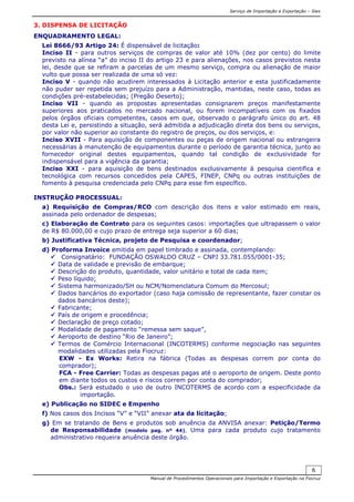 Serviço de Importação e Exportação – Siex
Manual de Procedimentos Operacionais para Importação e Exportação na Fiocruz
6
3. DISPENSA DE LICITAÇÃO
ENQUADRAMENTO LEGAL:
Lei 8666/93 Artigo 24: É dispensável de licitação:
Inciso II - para outros serviços de compras de valor até 10% (dez por cento) do limite
previsto na alínea “a” do inciso II do artigo 23 e para alienações, nos casos previstos nesta
lei, desde que se refiram a parcelas de um mesmo serviço, compra ou alienação de maior
vulto que possa ser realizada de uma só vez:
Inciso V - quando não acudirem interessados à Licitação anterior e esta justificadamente
não puder ser repetida sem prejuízo para a Administração, mantidas, neste caso, todas as
condições pré-estabelecidas; (Pregão Deserto);
Inciso VII - quando as propostas apresentadas consignarem preços manifestamente
superiores aos praticados no mercado nacional, ou forem incompatíveis com os fixados
pelos órgãos oficiais competentes, casos em que, observado o parágrafo único do art. 48
desta Lei e, persistindo a situação, será admitida a adjudicação direta dos bens ou serviços,
por valor não superior ao constante do registro de preços, ou dos serviços, e:
Inciso XVII - Para aquisição de componentes ou peças de origem nacional ou estrangeira
necessárias à manutenção de equipamentos durante o período de garantia técnica, junto ao
fornecedor original destes equipamentos, quando tal condição de exclusividade for
indispensável para a vigência da garantia;
Inciso XXI - para aquisição de bens destinados exclusivamente à pesquisa cientifica e
tecnológica com recursos concedidos pela CAPES, FINEP, CNPq ou outras instituições de
fomento à pesquisa credenciada pelo CNPq para esse fim específico.
INSTRUÇÃO PROCESSUAL:
a) Requisição de Compras/RCO com descrição dos itens e valor estimado em reais,
assinada pelo ordenador de despesas;
c) Elaboração de Contrato para os seguintes casos: importações que ultrapassem o valor
de R$ 80.000,00 e cujo prazo de entrega seja superior a 60 dias;
b) Justificativa Técnica, projeto de Pesquisa e coordenador;
d) Proforma Invoice emitida em papel timbrado e assinada, contemplando:
Consignatário: FUNDAÇÃO OSWALDO CRUZ – CNPJ 33.781.055/0001-35;
Data de validade e previsão de embarque;
Descrição do produto, quantidade, valor unitário e total de cada item;
Peso líquido;
Sistema harmonizado/SH ou NCM/Nomenclatura Comum do Mercosul;
Dados bancários do exportador (caso haja comissão de representante, fazer constar os
dados bancários deste);
Fabricante;
País de origem e procedência;
Declaração de preço cotado;
Modalidade de pagamento “remessa sem saque”,
Aeroporto de destino “Rio de Janeiro”;
Termos de Comércio Internacional (INCOTERMS) conforme negociação nas seguintes
modalidades utilizadas pela Fiocruz:
EXW - Ex Works: Retira na fábrica (Todas as despesas correm por conta do
comprador);
FCA - Free Carrier: Todas as despesas pagas até o aeroporto de origem. Deste ponto
em diante todos os custos e riscos correm por conta do comprador;
Obs.: Será estudado o uso de outro INCOTERMS de acordo com a especificidade da
importação.
e) Publicação no SIDEC e Empenho
f) Nos casos dos Incisos “V” e “VII” anexar ata da licitação;
g) Em se tratando de Bens e produtos sob anuência da ANVISA anexar: Petição/Termo
de Responsabilidade (modelo pag. nº 44), Uma para cada produto cujo tratamento
administrativo requeira anuência deste órgão.
 