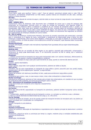 Serviço de Importação e Exportação – Siex
Manual de Procedimentos Operacionais para Importação e Exportação na Fiocruz
60
Ad Valorem:
Termo latino usado para significar “sobre o valor”. Taxa ad valorem: percentual cobrado sobre o valor FOB da
mercadoria, normalmente complementar ao frete básico, quando trata-se de mercadoria de alto valor, exemplo,
pedras ou metais preciosos.
All risks:
Todos os Riscos, cláusula de contrato de seguro, cobrindo todos os riscos normais de carga durante o seu transporte e
trânsito.
AWB – AIRWAY BILL:
Conhecimento Aéreo de Embarque. Este documento tem a finalidade de provar que a carga foi entregue pelo
embarcador ao transportador, servindo como um recibo de entrega da mercadoria. Uma segunda função do
Conhecimento de embarque Aéreo é evidenciar a existência de um contrato de transporte entre o usuário e o
transportador. Além disso, pode servir também como fatura de frete, contendo dados da mercadoria, descrição do
vôo, tipos de tarifa e cálculo de seu valor e como certificado de seguro, nos casos em que a mercadoria é segurada
através da companhia aérea. Importante também salientar que o AWB é um documento não negociável, ao contrário
dos conhecimentos de embarque utilizados em outros modais.
BL / Bill of Lading:
Conhecimento de Embarque, Conhecimento Marítimo, documento do armador preenchido pelo embarcador e assinado
para o comandante ou o agente do navio, confirmando o recebimento de determinada carga a bordo (ou para
embarque) e especificando, entre outros vários detalhes, o frete pago ou a ser pago no destino. É, ao mesmo tempo,
um recibo de bordo, um título de posse e uma evidência de contrato de transporte, cujas cláusulas estão incorporadas
no mesmo.
Bonded Warehouse:
Armazém alfandegado, armazém onde mercadorias importadas ficam guardadas até que sejam desembaraçadas.
Booking:
Reserva, fechamento.
Booking note:
Documento emitido por um armador de linha regular ou seu agente e assinado pelo embarcador, comprovando o
fechamento de praça para determinado navio. É um documento provisório ao Bill of Lading, que o substituirá
posteriormente.
Breakbulk:
1. Sistema convencional de transporte de carga geral transportada solta e em volumes individuais, diferenciando-se,
principalmente, de quando a mesma é transportada em containers.
2. Sistema de inspeção de carga usado pelo superintendente de carga, quando os volumes são abertos para tal.
Broker:
Corretor, agente intermediário.
Bulk cargo:
Carga a granel, carga solta e sem qualquer acondicionamento, podendo ser sólida ou líquida.
Bulk carrier:
Graneleiro, tipo de navio especializado no transporte de carga sólida a granel, possuindo para isso porões amplos,
desobstruídos e de forma especial para "assentar" a carga estivada.
Bulk container:
Espécie de container com aberturas (escotilhas) no teto, usado para acondicionar carga sólida a granel.
Bunker:
Combustível para navios, o que, no caso navios a motor, inclui o óleo combustível e o diesel marítimo.
Bunker surcharge:
Sobretaxa de combustível, adicional ao frete cobrado pelo armador dos embarcadores, em ocasiões em que os preços
do combustível estão oscilantes, em termos de porcentagem sobre o mesmo.
CKD - Abreviatura de Completely knocked down.
Carga desmontada para transporte como máquinas e equipamentos.
Cambial:
Documento de troca de moeda
Car Carrier:
Navio tipo roll-on/roll-off, especializado no transporte de automóveis, podendo também transportar outros veículos
equivalentes.
Carrier:
1. Transportador, aquele que presta serviço de transporte a outros, i.e o armador ou conforme o caso, o afretador.
2. Navio ou veículo destinado de determinado tipo de carga, p. ex. LPG carrier.
Carrier Haulage
Transporte terrestre do armador, diz-se de quando cuidará do transporte terrestre da mercadoria até o seu destino se
assim contratado com o embarcador ou o consignatório.
Cartage:
Carreto, transporte à curta distância.
CCA:
Carta de Correção.
Chamber of Commerce:
Câmara de Comércio, associação de importadores e exportadores com o objetivo principal de desenvolver o comércio
entre si.
Charter:
Afretamento, aluguel de navios ou aeronaves por tempo ou viagem, mediante preço e condições estabelecidos pelo
Contrato de Afretamento.
Claim:
Reclamação, reivindicação.
22. TERMOS DE COMÉRCIO EXTERIOR
 