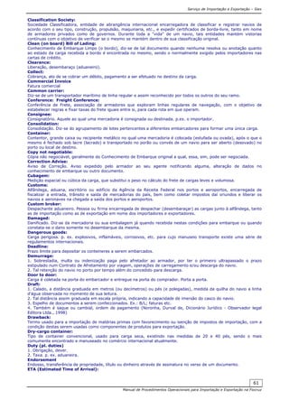 Serviço de Importação e Exportação – Siex
Manual de Procedimentos Operacionais para Importação e Exportação na Fiocruz
61
Classification Society:
Sociedade Classificadora, entidade de abrangência internacional encarregadora de classificar e registrar navios de
acordo com o seu tipo, construção, propulsão, maquinaria, etc., e expedir certificados de borda-livre, tanto em nome
de armadores privados como de governos. Durante toda a "vida" de um navio, tais entidades mantém vistorias
contínuas com o objetivo de verificar se o mesmo se mantém dentro de sua classificação original.
Clean (on board) Bill of Lading:
Conhecimento de Embarque Limpo (o bordo), diz-se de tal documento quando nenhuma resolva ou anotação quanto
ao estado da carga recebida a bordo é encontrada no mesmo, sendo o normalmente exigido pelos importadores nas
cartas de crédito.
Clearance:
Liberação, desembaraço (aduaneiro).
Collect:
Cobrança, ato de se cobrar um débito, pagamento a ser efetuado no destino da carga.
Commercial Invoice
Fatura comercial
Common carrier:
Diz-se de um transportador marítimo de linha regular e assim reconhecido por todos os outros do seu ramo.
Conference: Freight Conference:
Conferência de Frete, associação de armadores que exploram linhas regulares de navegação, com o objetivo de
estabelecer regras e fixar taxas do frete iguais entre si, para cada rota em que operam.
Consignee:
Consignatório. Aquele ao qual uma mercadoria é consignada ou destinada. p.ex. o importador.
Consolidation:
Consolidação. Diz-se do agrupamento de lotes pertencentes a diferentes embarcadores para formar uma única carga.
Container:
Contentor, grande caixa ou recipiente metálico no qual uma mercadoria é colocada (estufada ou ovada), após o que o
mesmo é fechado sob lacre (lacrado) e transportado no porão ou convés de um navio para ser aberto (desovado) no
porto ou local de destino.
Copy not negotiable:
Cópia não negociável, geralmente do Conhecimento de Embarque original a qual, essa, sim, pode ser negociada.
Correction Advise:
Aviso de Correção. Aviso expedido pelo armador ao seu agente notificando alguma, alteração de dados no
conhecimento de embarque ou outro documento.
Cubagem:
Medição espacial ou cúbica da carga, que substitui o peso no cálculo do frete de cargas leves e volumosa.
Customs:
Alfândega, aduana, escritório ou edifício da Agência da Receita Federal nos portos e aeroportos, encarregada de
fiscalizar a entrada, trânsito e saída de mercadorias do país, bem como coletar impostos daí oriundos e liberar os
navios e aeronaves na chegada a saída dos portos e aeroportos.
Custom broker:
Despachante aduaneiro. Pessoa ou firma encarregada de despachar (desembaraçar) as cargas junto à alfândega, tanto
as de importação como as de exportação em nome dos importadores e exportadores.
Damaged:
Danificado. Diz-se da mercadoria ou sua embalagem já quando recebida nestas condições para embarque ou quando
constata-se o dano somente no desembarque da mesma.
Dangerous goods:
Carga perigosa. p. ex. explosivos, inflamáveis, corrosivos, etc. para cujo manuseio transporte existe uma série de
regulamentos internacionais.
Deadline:
Prazo limite para depositar os conteineres a serem embarcados.
Demurrage:
1. Sobrestadia, multa ou indenização paga pelo afretador ao armador, por ter o primeiro ultrapassado o prazo
estipulado num Contrato de Afretamento por viagem, operações de carregamento e/ou descarga do navio.
2. Tal retenção do navio no porto por tempo além do concedido para descarga.
Door to door:
Carga é coletada na porta do embarcador e entregue na porta do comprador. Porta a porta.
Draft:
1. Calado, a distância graduada em metros (ou decímetros) ou pés (e polegadas), medida da quilha do navio a linha
d'água observada no momento de sua leitura.
2. Tal distância assim graduada em escala própria, indicando a capacidade de imersão do casco do navio.
3. Espelho de documentos a serem confeccionados. Ex.: B/L; faturas etc.
4. Também é saque ou cambial, ordem de pagamento (Noronha, Durval de, Dicionário Jurídico - Observador legal
Editora Ltda., 1998)
Drawback:
Termo usado para a importação de matérias primas com favorecimento ou isenção de impostos de importação, com a
condição destas serem usadas como componentes de produtos para exportação.
Dry-cargo container:
Tipo de container convencional, usado para carga seca, existindo nas medidas de 20 e 40 pés, sendo o mais
comumente encontrado e manuseado no comércio internacional atualmente.
Duty (pl. duties)
1. Obrigação, dever.
2. Taxa. p. ex. aduaneira.
Endorsement
Endosso, transferência de propriedade, título ou dinheiro através de assinatura no verso de um documento.
ETA (Estimated Time of Arrival):
 