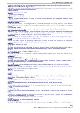 Serviço de Importação e Exportação – Siex
Manual de Procedimentos Operacionais para Importação e Exportação na Fiocruz
63
Transporte intermodal, um único serviço prestado por diferentes meios ou veículos. p.ex. transporte rodo-marítimo.
ISO (International Standards Organization):
Organização internacional que estabelece normas e padrões técnicos seguidos internacionalmente, como p.ex. as
medidas legais dos containers no comércio mundial.
Lading (Ioading):
Carregamento, embarque de carga.
Landing:
1. Desembarque (de pessoas).
2. Descarga (de mercadorias).
Lashing:
1. Peação, amarração firme da carga no convés ou porão do navio ou aeronave, para que esta se mantenha segura
durante a viagem.
2. o material usado para tal fim.
Lay Day: = laytime.
Estadia, tempo de estadia, o prazo estipulado numa operação de afretamento por viagem, durante o qual o afretador
deverá realizar normalmente as operações de carregamento ou descarga do navio, sem ter que pagar sobrestadia ao
armador.
L/C - Letter of Credit:
Carta de Crédito: ordem de pagamento que o importador contrata junto a um banco, a favor do exportador.
LCL - Less than container load:
"menos que uma carga de container", porém o termo é usado quando o container é estufado parcialmente pelo
armador com o lote do embarcador (junto com outros), e desovado no destino também pelo armador, sendo os custos
em ambos os casos por conta do embarcador e consignatório, respectivamente.
Liner terms:
Termo de contrato de transporte marítimo pelo qual o frete inclui todas as despesas de carregamento, estiva e
descarga de mercadoria, i.e. tudo isso por conta do armador.
Lloyd's:
Entidade seguradora inglesa de abrangência internacional, fundada em 1688 pela associação de seguradores
marítimos os quais se reuniam no Lloyd's Coffe House, daí o seu nome.
Loading:
Carregamento, embarque de carga.
Manifest:
Manifesto, documento contendo uma relação de todos os conhecimentos de embarque, com seus principais detalhes,
relativa às diversas cargas embarcadas no navio num determinado porto ou numa aeronave num aeroporto.
Maritime:
Marítimo, relativo ao mar ou ao que está próximo ao mar.
M/V - Motor vessel:
Navio a motor, se diz de um navio movido a motor de combustão interna (diesel), para, diferenciá-lo daquele movido
a vapor ou turbina.
Net weight:
Peso líquido da mercadoria.
NVOCC (Non Vessel Operating Common Carrier):
Nome que se dá a um transitário de carga o qual, por oferecer um serviço completo de transporte aos seus clientes, é
equiparado a um armador embora não opere nem possua navios.
On carriage:
Num Conhecimento de Embarque significa um transporte adicional àquele ora sendo contratado. i.e. transbordo.
Open top container:
Tipo de container sem teto, o qual é coberto com lona, usado para cargas cuja altura excede aquela de um container
convencional ou que só possam ser carregadas do alto.
Ovação:
Ato de por carga em container.
Owner:
Armador.
Pallet:
Espécie de bandeja ou estrado de madeira, com orifícios para encaixe dos garfos das empilhadeiras, sobre o qual a
carga é posta, presa e transportada até o destino.
Payload:
Capacidade útil de carga, a capacidade comercial de um navio, aeronave, porão ou de um container.
Perishable:
Perecível, facilmente deteriorável. p.ex. certas mercadorias como laticínios, peixe, carne, frutas, etc.
Pick Up:
Termo usado pra definir o recebimento de um ou mais containers pelo armador da companhia locadora após a
firmação do contrato de arrendamento.
2. Coleta
Power of Attorney:
Procuração, instrumento legal autorizando alguém (ou uma empresa) a agir como procurador ou agente em nome de
outro.
Proforma:
1. Documento preparado pelo agente contendo uma estimativa de custo diverso que o armador terá com a escala de
seu navio no porto e a ele enviado para estudos.
2. Qualquer outro documento estimativo e provisório ao definitivo.
Purchase:
Compra, aquisição de um produto ou o produto adquirido.
Quality Certificate:
Certificado de Qualidade, documento emitido pelo superintendente de carga, certificando à parte interessada, a
 