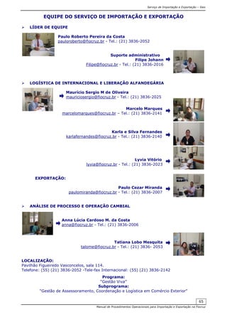 Serviço de Importação e Exportação – Siex
Manual de Procedimentos Operacionais para Importação e Exportação na Fiocruz
65
EQUIPE DO SERVIÇO DE IMPORTAÇÃO E EXPORTAÇÃO
LÍDER DE EQUIPE
Paulo Roberto Pereira da Costa
pauloroberto@fiocruz.br - Tel.: (21) 3836-2052
Suporte administrativo
Filipe Johann
Filipe@fiocruz.br - Tel.: (21) 3836-2016
LOGÍSTICA DE INTERNACIONAL E LIBERAÇÃO ALFANDEGÁRIA
Maurício Sergio M de Oliveira
mauriciosergio@fiocruz.br - Tel.: (21) 3836-2025
Marcelo Marques
marcelomarques@fiocruz.br – Tel.: (21) 3836-2141
Karla e Silva Fernandes
karlafernandes@fiocruz.br - Tel.: (21) 3836-2140
Lyvia Vitório
lyvia@fiocruz.br - Tel.: (21) 3836-2023
EXPORTAÇÃO:
Paulo Cezar Miranda
paulomiranda@fiocruz.br - Tel.: (21) 3836-2007
ANÁLISE DE PROCESSO E OPERAÇÃO CAMBIAL
Anna Lúcia Cardoso M. da Costa
anna@fiocruz.br - Tel.: (21) 3836-2006
Tatiana Lobo Mesquita
talome@fiocruz.br - Tel.: (21) 3836- 2053
LOCALIZAÇÃO:
Pavilhão Figueiredo Vasconcelos, sala 114.
Telefone: (55) (21) 3836-2052 -Tele-fax Internacional: (55) (21) 3836-2142
Programa:
“Gestão Viva”
Subprograma:
“Gestão de Assessoramento, Coordenação e Logística em Comércio Exterior”
 
