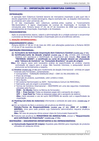 Serviço de Importação e Exportação – Siex
Manual de Procedimentos Operacionais para Importação e Exportação na Fiocruz
7
INTRODUÇÃO:
A operação Sem Cobertura Cambial decorre de mercadoria importada e pela qual não é
devido pagamento em moeda estrangeira. Alguns exemplos são: as doações internacionais,
as amostras sem valor comercial, etc.
O rol das importações sem cobertura cambial, antes sujeitas a “Licenciamento
Não Automático”, é agora dispensadas de Licença de Importação. A novidade foi
introduzida pela Portaria Secex nº 25, de 27 de novembro de 2008 que consolidou os
procedimentos de Importação, Exportação e de Drawback.
PROCEDIMENTOS:
Após os procedimentos abaixo, caberá a administração de a unidade autorizar e encaminhar
o processo ao Serviço de Importação e Exportação para as providências cabíveis.
1. DOAÇÃO INTERNACIONAL:
ENQUADRAMENTO LEGAL:
Portaria DECEX nº 08 de 13 de maio de 1991 com alterações posteriores e Portaria SECEX
nº 25 de 27 de novembro de 2008.
INSTRUÇÃO PROCESSUAL:
a) Formulário de Solicitação Importação Sem Cobertura Cambial (modelo pag. nº 33);
b) Certificado/carta de doação original (modelo pag. nº 38), emitido pela instituição
doadora com assinatura e identificação do responsável pela doação. Nos casos de
“MATERIAL USADO”, o certificado ou carta de doação deverá ser chancelado
pela "Câmara de Comércio" ou "Consulado Brasileiro" no país de origem
Obs.: Em alguns casos será necessária análise da especificidade do produto visando
contratação de seguro para a carga. Não havendo interesse, o pesquisador deverá
pronunciar-se formalmente a respeito;
c) Invoice (modelo pag. nº 34) para recebimento de doação Internacional - emitida em papel
timbrado pelo Fornecedor, contemplando:
Consignatário: FUNDAÇÃO OSWALDO CRUZ – CNPJ 33.781.055/0001-35;
Prazo de entrega;
Descrição do produto, quantidade, valor unitário e total;
Peso líquido;
SH (sistema Harmonizado) ou NCM – Nomenclatura Comum do MERCOSUL;
Fabricante, país de origem e procedência;
Termos de Comércio Internacional – INCOTERMS em uma das seguintes modalidades
utilizadas pela Fiocruz:
EXW - Ex Works: Retira na fábrica do fornecedor;
FCA - Free Carrier: Todas as despesas pagas até o aeroporto de origem;
CPT - Cust Paid To: Todas as despesas pagas até o aeroporto de destino;
Obs.: Será estudado o uso de outro INCOTERMS de acordo com a especificidade da
importação
d) Packing List (lista de materiais) informando o conteúdo de cada caixa. (modelo pag. nº
35);
e) Em se tratando de Bens e produtos sob anuência da ANVISA anexar:
Petição/Termo de Responsabilidade (modelo pag. nº 44): (RDC nº 1/2008 –
ANVISA). Uma para cada produto cujo tratamento administrativo requeira anuência
deste órgão.
Obs.: No caso de pesquisa clínica anexar cópia do Comunicado Especial/CE.
f) Produtos sob anuência do MINISTÉRIO DA AGRICULTURA, anexar o “Requerimento
para solicitação de Importação” (modelo pag. nº 53);
RESTRIÇÕES – DOCUMENTOS IMPORTANTES E/OU IMPRESCINDÍVEIS:
a) Comunicado Especial-CE (cópia): Expedido pela ANVISA para importação de produtos
utilizados em pesquisa clínica;
II - IMPORTAÇÃO SEM COBERTURA CAMBIAL
 