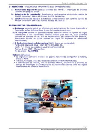 Serviço de Importação e Exportação – Siex
Manual de Procedimentos Operacionais para Importação e Exportação na Fiocruz
9
3- RESTRIÇÕES – DOCUMENTOS IMPORTANTES E/OU IMPRESCINDÍVEIS:
a) Comunicado Especial-CE (cópia): Expedido pela ANVISA - importação de produtos
utilizados em pesquisa clínica;
b) Autorização de Importação: Substâncias e medicamentos sob controle especial da
ANVISA (Portaria nº 344 de 12 de maio de 1998 da ANVISA);
c) Certificado de não objeção: Substâncias e medicamentos sem controle especial da
ANVISA (Portaria nº 344 de 12 de maio de 1998 da ANVISA).
PROCEDIMENTOS PARA EMBARQUE:
a) Embarque somente poderá ser efetivado com autorização do Serviço de Importação e
Exportação, após o deferimento da licença de importação pertinente;
b) O transporte deverá ser preferencialmente, realizado através do agente de cargas
Internacional e seus conveniados, empresa licitada para este fim, cujas garantias
constam em contrato. O SIEX não se responsabiliza, pela integridade dos produtos,
embarcados através de outros agentes de cargas ou empresas de transportes
internacionais;
c) O Conhecimento Aéreo Internacional (AWB) deverá vir consignado à:
FUNDAÇÃO OSWALDO CRUZ – CNPJ 33.781.055/0001-35;
Notify: “...” (Depto ou unidade do usuário final/beneficiário)
Avenida Brasil, 4.365 – Manguinhos.
Rio de Janeiro - RJ/BRASIL
Notas importantes:
Os originais da comercial invoice e do packing list deverão acompanhar o material,
anexo ao AWB;
Toda documentação anexa ao processo deverá ser devidamente traduzida;
A administração da unidade, após os trâmites internos, encaminhará o processo ao
Serviço de Importação e Exportação para as providencias cabíveis junto aos órgãos
intervenientes no comércio internacional.
 