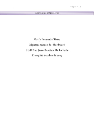 Página |1


       Manual de impresoras




      María Fernanda Sierra
  Mantenimiento de Hardware
I.E.D San Juan Bautista De La Salle
    Zipaquirá octubre de 2009
 