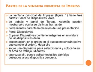 PARTES DE LA VENTANA PRINCIPAL DE IMPRESS
 La ventana principal de Impress (figura 1) tiene tres
partes: Panel de Diapositivas, Área
 de trabajo y panel de Tareas. Además pueden
mostrarse u ocultarse distintas barras de
 herramientas durante la creación de una presentación.
 Panel Diapositivas
 El panel Diapositivas contiene imágenes en miniatura
de las diapositivas de la
 presentación, en el orden en el que se mostrarán (salvo
que cambie el orden). Haga clic
 sobre una diapositiva para seleccionarla y colocarla en
el Área de trabajo. Mientras
 aparezca allí, puede aplicar todos los cambios
deseados a esa diapositiva concreta.
 