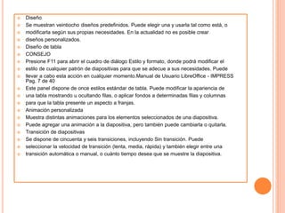  Diseño
 Se muestran veintiocho diseños predefinidos. Puede elegir una y usarla tal como está, o
 modificarla según sus propias necesidades. En la actualidad no es posible crear
 diseños personalizados.
 Diseño de tabla
 CONSEJO
 Presione F11 para abrir el cuadro de diálogo Estilo y formato, donde podrá modificar el
 estilo de cualquier patrón de diapositivas para que se adecue a sus necesidades. Puede
 llevar a cabo esta acción en cualquier momento.Manual de Usuario LibreOffice - IMPRESS
Pag. 7 de 40
 Este panel dispone de once estilos estándar de tabla. Puede modificar la apariencia de
 una tabla mostrando u ocultando filas, o aplicar fondos a determinadas filas y columnas
 para que la tabla presente un aspecto a franjas.
 Animación personalizada
 Muestra distintas animaciones para los elementos seleccionados de una diapositiva.
 Puede agregar una animación a la diapositiva, pero también puede cambiarla o quitarla.
 Transición de diapositivas
 Se dispone de cincuenta y seis transiciones, incluyendo Sin transición. Puede
 seleccionar la velocidad de transición (lenta, media, rápida) y también elegir entre una
 transición automática o manual, o cuánto tiempo desea que se muestre la diapositiva.
 