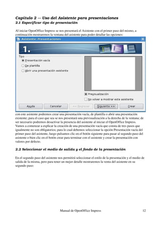 Capítulo 2 ­­­ Uso del Asistente para presentaciones
2.1 Especificar tipo de presentación

Al iniciar OpenOffice Impress se nos presentará el Asistente con el primer paso del mismo, a 
continuación mostraremos la ventana del asistente para poder detallar las opciones:




con este asistente podremos crear una presentación vacía, de plantilla o abrir una presentación 
existente; para el caso que sea se nos presentará una previsualización a la derecha de la ventana; de 
ser necesario podremos desactivar la presencia del asistente al iniciar el OpenOffice Impress.
Vamos a comenzar a explicar la creación de una presentación vacía que consta de tres pasos que 
igualmente no son obligatorios; para lo cual debemos seleccionar la opción Presentación vacía del 
primer paso del asistente, luego pulsamos clic en el botón siguiente para pasar al segundo paso del 
asistente o bien clic en el botón crear para terminar con el asistente y crear la presentación con 
valores por defecto.

2.2 Seleccionar el medio de salida y el fondo de la presentación

En el segundo paso del asistente nos permitirá seleccionar el estilo de la presentación y el medio de 
salida de la misma, pero para tener un mejor detalle mostraremos la venta del asistente en su 
segundo paso:




                                   Manual de OpenOffice Impress                                     12
 