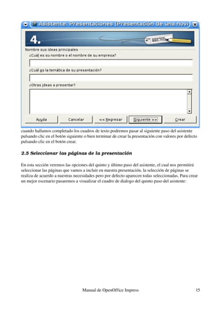 cuando hallamos completado los cuadros de texto podremos pasar al siguiente paso del asistente 
pulsando clic en el botón siguiente o bien terminar de crear la presentación con valores por defecto 
pulsando clic en el botón crear.

2.5 Seleccionar las pá ginas de la presentación

En esta sección veremos las opciones del quinto y último paso del asistente, el cual nos permitirá 
seleccionar las páginas que vamos a incluir en nuestra presentación, la selección de páginas se 
realiza de acuerdo a nuestras necesidades pero por defecto aparecen todas seleccionadas. Para crear 
un mejor escenario pasaremos a visualizar el cuadro de dialogo del quinto paso del asistente:




                                  Manual de OpenOffice Impress                                     15
 