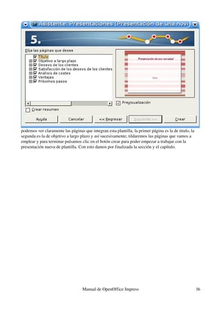 podemos ver claramente las páginas que integran esta plantilla, la primer página es la de titulo, la 
segunda es la de objetivo a largo plazo y así sucesivamente; tildaremos las páginas que vamos a 
emplear y para terminar pulsamos clic en el botón crear para poder empezar a trabajar con la 
presentación nueva de plantilla. Con esto damos por finalizada la sección y el capítulo.




                                   Manual de OpenOffice Impress                                         16
 