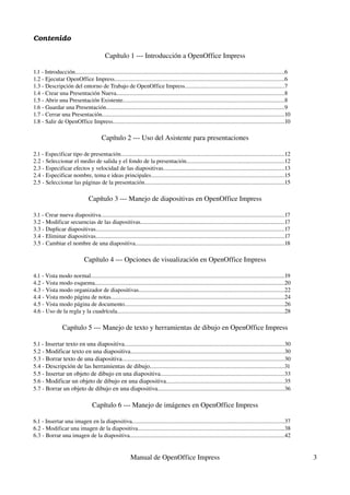 Contenido

                                            Capítulo 1 ­­­ Introducción a OpenOffice Impress

1.1 ­ Introducción..............................................................................................................................................6
1.2 ­ Ejecutar OpenOffice Impress...................................................................................................................6
1.3 ­ Descripción del entorno de Trabajo de OpenOffice Impress...................................................................7
1.4 ­ Crear una Presentación Nueva..................................................................................................................8
1.5 ­ Abrir una Presentación Existente..............................................................................................................8
1.6 ­ Guardar una Presentación.........................................................................................................................9
1.7 ­ Cerrar una Presentación............................................................................................................................10
1.8 ­ Salir de OpenOffice Impress....................................................................................................................10

                                          Capítulo 2 ­­­ Uso del Asistente para presentaciones

2.1 ­ Especificar tipo de presentación...............................................................................................................12
2.2 ­ Seleccionar el medio de salida y el fondo de la presentación..................................................................12
2.3 ­ Especificar efectos y velocidad de las diapositivas..................................................................................13
2.4 ­ Especificar nombre, tema e ideas principales..........................................................................................15
2.5 ­ Seleccionar las páginas de la presentación...............................................................................................15

                                  Capítulo 3 ­­­ Manejo de diapositivas en OpenOffice Impress

3.1 ­ Crear nueva diapositiva.............................................................................................................................17
3.2 ­ Modificar secuencias de las diapositivas..................................................................................................17
3.3 ­ Duplicar diapositivas................................................................................................................................17
3.4 ­ Eliminar diapositivas................................................................................................................................17
3.5 ­ Cambiar el nombre de una diapositiva.....................................................................................................18

                               Capítulo 4 ­­­ Opciones de visualización en OpenOffice Impress

4.1 ­ Vista modo normal...................................................................................................................................19
4.2 ­ Vista modo esquema.................................................................................................................................20
4.3 ­ Vista modo organizador de diapositivas...................................................................................................22
4.4 ­ Vista modo página de notas......................................................................................................................24
4.5 ­ Vista modo página de documento............................................................................................................26
4.6 ­ Uso de la regla y la cuadrícula.................................................................................................................28

                  Capítulo 5 ­­­ Manejo de texto y herramientas de dibujo en OpenOffice Impress

5.1 ­ Insertar texto en una diapositiva.............................................................................................................30
5.2 ­ Modificar texto en una diapositiva........................................................................................................30
5.3 ­ Borrar texto de una diapositiva..............................................................................................................30
5.4 ­ Descripción de las herramientas de dibujo...........................................................................................31
5.5 ­ Insertar un objeto de dibujo en una diapositiva....................................................................................33
5.6 ­ Modificar un objeto de dibujo en una diapositiva................................................................................35
5.7 ­ Borrar un objeto de dibujo en una diapositiva......................................................................................36

                                    Capítulo 6 ­­­ Manejo de imágenes en OpenOffice Impress

6.1 ­ Insertar una imagen en la diapositiva.......................................................................................................37
6.2 ­ Modificar una imagen de la diapositiva...................................................................................................38
6.3 ­ Borrar una imagen de la diapositiva.........................................................................................................42


                                                            Manual de OpenOffice Impress                                                                            3
 