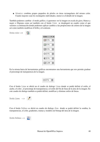    Mosaico:  combina   grupos   pequeños   de   píxeles   en   áreas   rectangulares   del   mismo   color. 
        Mosaico
        Cuanto mayores sean los rectángulos individuales, menor es el detalle de la imagen. 

También podemos cambiar  el modo gráfico, si queremos ver la imagen en escala de gises, blanco y 
negro  o  filigrana como así también con el botón  Color   se desplegará un cuadro como el  que 
                                                       Color
veremos a continuación donde podremos aplicar cambios a las proporciones de colores de la imagen 
así como también modificar el brillo y el contraste.  

Boton color ­­­> 
Boton color




En la misma barra de herramientas gráficas encontramos una herramienta que nos permite graduar 
el porcentaje de transparencia de la imagen.




Con el botón  Linea  se abrirá un el cuadro de dialogo  Linea  donde se podrá definir el estilo, el 
                                                             Linea
ancho, el color , el porcentaje de transparencia y el estilo del fin de linea de la área de la imagen. En 
este cuadro de dialogo también se podrá definir, modificar y eliminar estilos de lineas.


Botón Linea    ­­­>



Con el botón  Relleno  se abrirá en cuadro de dialogo  Área   donde se podrá definir la sombra, la 
              Relleno                                    Área
transparencias, el color, gradientes, tramas y modelos de bitmap del área de la imagen.


Botón Relleno ­­­>




                                      Manual de OpenOffice Impress                                           40
 