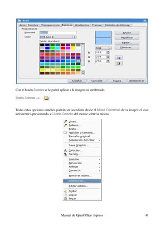 Con el botón Sombra se le podrá aplicar a la imagen un sombreado.
             Sombra

Botón Sombra ­­> 


Todas estas opciones también podrán ser accedidas desde el Menú Contextual de la imagen el cual 
                                                           Menú Contextual
activaremos presionando  el Botón Derecho del mouse sobre la misma.
                            Botón Derecho




                                 Manual de OpenOffice Impress                                41
 