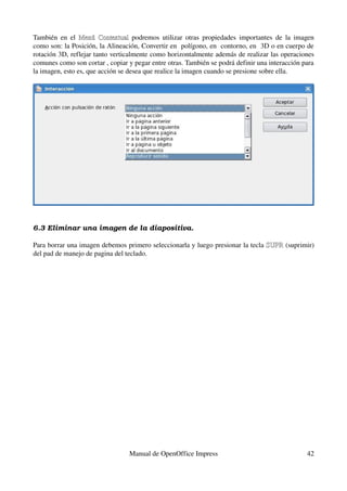 También   en   el  Menú  Contextual  podremos  utilizar  otras  propiedades  importantes  de  la  imagen 
                         Contextual
como son: la Posición, la Alineación, Convertir en  polígono, en  contorno, en  3D o en cuerpo de 
rotación 3D, reflejar tanto verticalmente como horizontalmente además de realizar las operaciones 
comunes como son cortar , copiar y pegar entre otras. También se podrá definir una interacción para 
la imagen, esto es, que acción se desea que realice la imagen cuando se presione sobre ella.




6.3 Eliminar una imagen de la diapositiva.

Para borrar una imagen debemos primero seleccionarla y luego presionar la tecla SUPR (suprimir) 
                                                                                SUPR
del pad de manejo de pagina del teclado.




                                   Manual de OpenOffice Impress                                      42
 