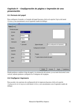Capítulo 9 ­­­ Configuración de página e impresión de una  
presentación

9.1 Formato del papel

Para configurar el tamaño y el tamaño del papel hacemos click en la opción Página del menú 
                                                                           Página
Formato y nos encontramos con el siguiente cuadro de diálogo:
Formato




Donde podemos cambiar el tipo de papel y la orientación del mismo, ya sea tanto horizontal como 
vertical, además podemos configurar los 4 márgenes de la página.

9.2 Configurar impresora

Para acceder a las opciones de configuración de la impresora hacemos click en la opción 
Configuración de la impresora del menú Archivo y nos encontramos con el siguiente cuadro de 
Configuración de la impresora            Archivo
diálogo:




                                 Manual de OpenOffice Impress                                  52
 