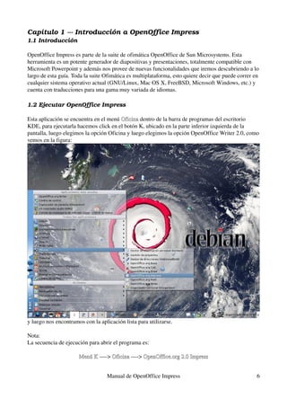 Capítulo 1 ­­­ Introducción a OpenOffice Impress
1.1 Introducción

OpenOffice Impress es parte de la suite de ofimática OpenOffice de Sun Microsystems. Esta 
herramienta es un potente generador de diapositivas y presentaciones, totalmente compatible con 
Microsoft Powerpoint y además nos provee de nuevas funcionalidades que iremos descubriendo a lo 
largo de esta guía. Toda la suite Ofimática es multiplataforma, esto quiere decir que puede correr en 
cualquier sistema operativo actual (GNU/Linux, Mac OS X, FreeBSD, Microsoft Windows, etc.) y 
cuenta con traducciones para una gama muy variada de idiomas.

1.2 Ejecutar OpenOffice Impress

Esta aplicación se encuentra en el menú Oficina dentro de la barra de programas del escritorio 
                                        Oficina
KDE, para ejecutarla hacemos click en el botón K, ubicado en la parte inferior izquierda de la 
pantalla, luego elegimos la opción Oficina y luego elegimos la opción OpenOffice Writer 2.0, como 
vemos en la figura:




y luego nos encontramos con la aplicación lista para utilizarse.

Nota:
La secuencia de ejecución para abrir el programa es:

                      Menú K ­­­­> Oficina ­­­­> OpenOffice.org 2.0 Impress
                      Menú K       Oficina


                                   Manual de OpenOffice Impress                                     6
 