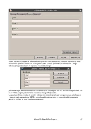 vemos los cuatro campos de información disponibles para completar a través de sus cajas de texto, 
si deseamos podemos modificar las etiquetas de los campos pulsando clic en el botón Campo 
información que nos traerá el siguiente cuadro de dialogo:




justamente aquí podremos modificar las etiquetas de los campos, una vez modificados pulsamos clic 
en el botón Aceptar para volver al cuadro de dialogo Propiedades.
La cuarta y última pestaña de nombre Internet nos permite establecer las opciones de actualización 
y transferencia a una página HTML, a continuación mostraremos el cuadro de dialogo que nos 
permitirá realizar lo mencionado anteriormente:




                                  Manual de OpenOffice Impress                                   67
 