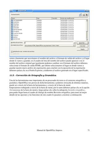 vemos claramente que necesitamos el nombre del archivo, el formato de salida del archivo y el lugar 
donde lo vamos a guardar; en el cuadro de lista del nombre del archivo puede aparecer o no el 
nombre del archivo original que igualmente podemos cambiar; en el formato del archivo debemos 
seleccionar el formato de salida HTML; por último seleccionamos el lugar en donde vamos a 
guardar nuestro nuevo archivo de exportación; para concluir con la ejecución de la exportación 
debemos pulsar clic en el botón Exportar y tendremos el archivo generado en el lugar especificado.

11.5 – Corrección de Ortografía y Gramá tica

Una de las herramientas mas importantes de un procesador de texto es el corrector ortográfico y 
gramático, OpenOffice nos provee de dicha herramienta y podemos invocarla de distintas maneras, 
puede ser a través de la barra de herramientas y a través de la barra de menú.
Empezaremos trabajando a través de la barra de menú, por lo tanto debemos pulsar clic en la opción 
Herramientas de la barra de menú y luego pulsar clic sobre la subopción Revisión ortográfica... 
Herramientas
para poder llegar hasta el cuadro de dialogo de nombre Revisión ortográfica; para tener un mejor 
detalle de las opciones y las funciones de este cuadro lo pasamos a mostrar a continuación:




                                  Manual de OpenOffice Impress                                   71
 