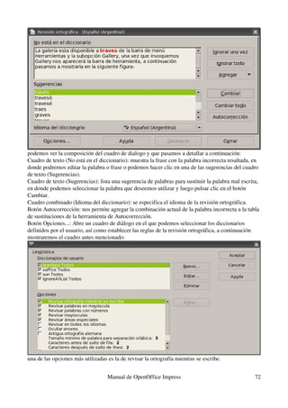 podemos ver la composición del cuadro de dialogo y que pasamos a detallar a continuación:
Cuadro de texto (No está en el diccionario): muestra la frase con la palabra incorrecta resaltada, en 
donde podremos editar la palabra o frase o podemos hacer clic en una de las sugerencias del cuadro 
de texto (Sugerencias).
Cuadro de texto (Sugerencias): lista una sugerencia de palabras para sustituir la palabra mal escrita, 
en donde podemos seleccionar la palabra que deseemos utilizar y luego pulsar clic en el botón 
Cambiar.
Cuadro combinado (Idioma del diccionario): se especifica el idioma de la revisión ortográfica.
Botón Autocorrección: nos permite agregar la combinación actual de la palabra incorrecta a la tabla 
de sustituciones de la herramienta de Autocorrección.
Botón Opciones...: Abre un cuadro de diálogo en el que podemos seleccionar los diccionarios 
definidos por el usuario, así como establecer las reglas de la revisión ortográfica, a continuación 
mostraremos el cuadro antes mencionado:




una de las opciones más utilizadas es la de revisar la ortografía mientras se escribe.


                                   Manual de OpenOffice Impress                                     72
 