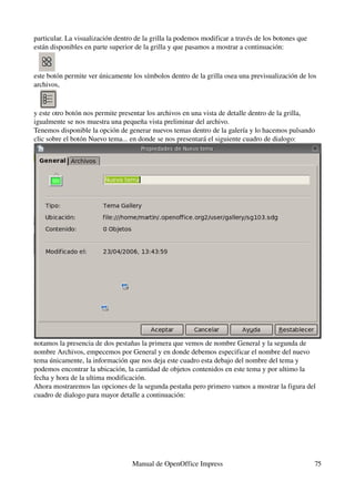 particular. La visualización dentro de la grilla la podemos modificar a través de los botones que 
están disponibles en parte superior de la grilla y que pasamos a mostrar a continuación:



este botón permite ver únicamente los símbolos dentro de la grilla osea una previsualización de los 
archivos,


y este otro botón nos permite presentar los archivos en una vista de detalle dentro de la grilla, 
igualmente se nos muestra una pequeña vista preliminar del archivo.
Tenemos disponible la opción de generar nuevos temas dentro de la galería y lo hacemos pulsando 
clic sobre el botón Nuevo tema... en donde se nos presentará el siguiente cuadro de dialogo:




notamos la presencia de dos pestañas la primera que vemos de nombre General y la segunda de 
nombre Archivos, empecemos por General y en donde debemos especificar el nombre del nuevo 
tema únicamente, la información que nos deja este cuadro esta debajo del nombre del tema y 
podemos encontrar la ubicación, la cantidad de objetos contenidos en este tema y por ultimo la 
fecha y hora de la ultima modificación.
Ahora mostraremos las opciones de la segunda pestaña pero primero vamos a mostrar la figura del 
cuadro de dialogo para mayor detalle a continuación:




                                   Manual de OpenOffice Impress                                      75
 