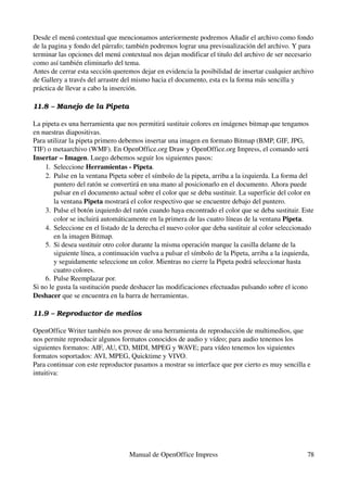 Desde el menú contextual que mencionamos anteriormente podremos Añadir el archivo como fondo 
de la pagina y fondo del párrafo; también podremos lograr una previsualización del archivo. Y para 
terminar las opciones del menú contextual nos dejan modificar el titulo del archivo de ser necesario 
como así también eliminarlo del tema.
Antes de cerrar esta sección queremos dejar en evidencia la posibilidad de insertar cualquier archivo 
de Gallery a través del arrastre del mismo hacia el documento, esta es la forma más sencilla y 
práctica de llevar a cabo la inserción.

11.8 – Manejo de la Pipeta

La pipeta es una herramienta que nos permitirá sustituir colores en imágenes bitmap que tengamos 
en nuestras diapositivas.
Para utilizar la pipeta primero debemos insertar una imagen en formato Bitmap (BMP, GIF, JPG, 
TIF) o metaarchivo (WMF). En OpenOffice.org Draw y OpenOffice.org Impress, el comando será 
Insertar – Imagen. Luego debemos seguir los siguientes pasos:
    1. Seleccione Herramientas ­ Pipeta.
    2. Pulse en la ventana Pipeta sobre el símbolo de la pipeta, arriba a la izquierda. La forma del 
        puntero del ratón se convertirá en una mano al posicionarlo en el documento. Ahora puede 
        pulsar en el documento actual sobre el color que se deba sustituir. La superficie del color en 
        la ventana Pipeta mostrará el color respectivo que se encuentre debajo del puntero.
    3. Pulse el botón izquierdo del ratón cuando haya encontrado el color que se deba sustituir. Este 
        color se incluirá automáticamente en la primera de las cuatro líneas de la ventana Pipeta.
    4. Seleccione en el listado de la derecha el nuevo color que deba sustituir al color seleccionado 
        en la imagen Bitmap.
    5. Si desea sustituir otro color durante la misma operación marque la casilla delante de la 
        siguiente línea, a continuación vuelva a pulsar el símbolo de la Pipeta, arriba a la izquierda, 
        y seguidamente seleccione un color. Mientras no cierre la Pipeta podrá seleccionar hasta 
        cuatro colores.
    6. Pulse Reemplazar por.
Si no le gusta la sustitución puede deshacer las modificaciones efectuadas pulsando sobre el icono 
Deshacer que se encuentra en la barra de herramientas.

11.9 – Reproductor de medios

OpenOffice Writer también nos provee de una herramienta de reproducción de multimedios, que 
nos permite reproducir algunos formatos conocidos de audio y vídeo; para audio tenemos los 
siguientes formatos: AIF, AU, CD, MIDI, MPEG y WAVE; para vídeo tenemos los siguientes 
formatos soportados: AVI, MPEG, Quicktime y VIVO.
Para continuar con este reproductor pasamos a mostrar su interface que por cierto es muy sencilla e 
intuitiva:




                                   Manual de OpenOffice Impress                                      78
 