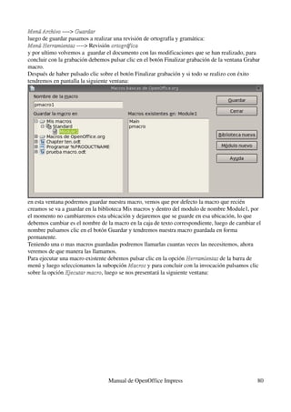 Menú Archivo ­­­­> Guardar
Menú Archivo
luego de guardar pasamos a realizar una revisión de ortografía y gramática:
Menú Herramientas ­­­­> Revisión ortográfica
Menú Herramientas
y por ultimo volvemos a  guardar el documento con las modificaciones que se han realizado, para 
concluir con la grabación debemos pulsar clic en el botón Finalizar grabación de la ventana Grabar 
macro.
Después de haber pulsado clic sobre el botón Finalizar grabación y si todo se realizo con éxito 
tendremos en pantalla la siguiente ventana:




en esta ventana podremos guardar nuestra macro, vemos que por defecto la macro que recién 
creamos se va a guardar en la biblioteca Mis macros y dentro del modulo de nombre Module1, por 
el momento no cambiaremos esta ubicación y dejaremos que se guarde en esa ubicación, lo que 
debemos cambiar es el nombre de la macro en la caja de texto correspondiente, luego de cambiar el 
nombre pulsamos clic en el botón Guardar y tendremos nuestra macro guardada en forma 
permanente.
Teniendo una o mas macros guardadas podremos llamarlas cuantas veces las necesitemos, ahora 
veremos de que manera las llamamos.
Para ejecutar una macro existente debemos pulsar clic en la opción Herramientas de la barra de 
                                                                    Herramientas
menú y luego seleccionamos la subopción Macros y para concluir con la invocación pulsamos clic 
                                          Macros
sobre la opción Ejecutar macro, luego se nos presentará la siguiente ventana:
                Ejecutar macro




                                  Manual de OpenOffice Impress                                   80
 