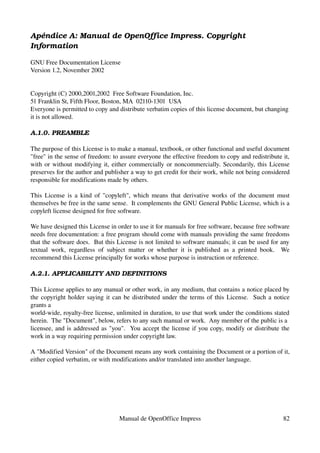 Apéndice A: Manual de OpenOffice Impress. Copyright  
Information

GNU Free Documentation License
Version 1.2, November 2002


Copyright (C) 2000,2001,2002  Free Software Foundation, Inc.
51 Franklin St, Fifth Floor, Boston, MA  02110­1301  USA
Everyone is permitted to copy and distribute verbatim copies of this license document, but changing 
it is not allowed.

A.1.0. PREAMBLE

The purpose of this License is to make a manual, textbook, or other functional and useful document 
"free" in the sense of freedom: to assure everyone the effective freedom to copy and redistribute it, 
with or without modifying it, either commercially or noncommercially. Secondarily, this License 
preserves for the author and publisher a way to get credit for their work, while not being considered 
responsible for modifications made by others.

This License is a kind of "copyleft", which means that derivative works of the document must 
themselves be free in the same sense.  It complements the GNU General Public License, which is a 
copyleft license designed for free software.

We have designed this License in order to use it for manuals for free software, because free software 
needs free documentation: a free program should come with manuals providing the same freedoms 
that the software does.  But this License is not limited to software manuals; it can be used for any 
textual   work,   regardless   of   subject   matter   or   whether   it   is   published   as   a   printed   book.     We 
recommend this License principally for works whose purpose is instruction or reference.

A.2.1. APPLICABILITY AND DEFINITIONS

This License applies to any manual or other work, in any medium, that contains a notice placed by 
the copyright holder saying it can be distributed under the terms of this License.   Such a notice 
grants a
world­wide, royalty­free license, unlimited in duration, to use that work under the conditions stated 
herein.  The "Document", below, refers to any such manual or work.  Any member of the public is a
licensee, and is addressed as "you".   You accept the license if you copy, modify or distribute the 
work in a way requiring permission under copyright law.

A "Modified Version" of the Document means any work containing the Document or a portion of it, 
either copied verbatim, or with modifications and/or translated into another language.




                                          Manual de OpenOffice Impress                                                  82
 