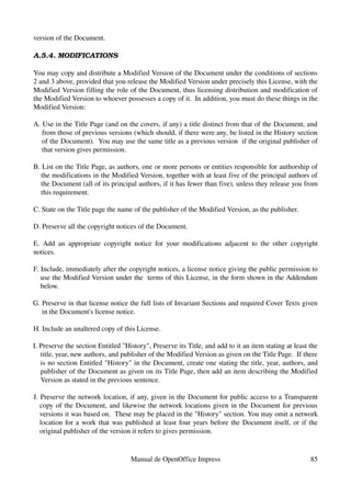 version of the Document.

A.5.4. MODIFICATIONS

You may copy and distribute a Modified Version of the Document under the conditions of sections 
2 and 3 above, provided that you release the Modified Version under precisely this License, with the 
Modified Version filling the role of the Document, thus licensing distribution and modification of 
the Modified Version to whoever possesses a copy of it.  In addition, you must do these things in the 
Modified Version:

A. Use in the Title Page (and on the covers, if any) a title distinct from that of the Document, and 
   from those of previous versions (which should, if there were any, be listed in the History section 
   of the Document).  You may use the same title as a previous version  if the original publisher of 
   that version gives permission.

B. List on the Title Page, as authors, one or more persons or entities responsible for authorship of 
  the modifications in the Modified Version, together with at least five of the principal authors of 
  the Document (all of its principal authors, if it has fewer than five), unless they release you from 
  this requirement.

C. State on the Title page the name of the publisher of the Modified Version, as the publisher.

D. Preserve all the copyright notices of the Document.

E.   Add   an   appropriate   copyright   notice   for   your   modifications   adjacent   to   the   other   copyright 
notices.

F. Include, immediately after the copyright notices, a license notice giving the public permission to 
   use the Modified Version under the  terms of this License, in the form shown in the Addendum 
   below.

G. Preserve in that license notice the full lists of Invariant Sections and required Cover Texts given 
   in the Document's license notice.

H. Include an unaltered copy of this License.

I. Preserve the section Entitled "History", Preserve its Title, and add to it an item stating at least the 
   title, year, new authors, and publisher of the Modified Version as given on the Title Page.  If there 
   is no section Entitled "History" in the Document, create one stating the title, year, authors, and 
   publisher of the Document as given on its Title Page, then add an item describing the Modified 
   Version as stated in the previous sentence.

J. Preserve the network location, if any, given in the Document for public access to a Transparent 
   copy of the Document, and likewise the network locations given in the Document for previous 
   versions it was based on.  These may be placed in the "History" section. You may omit a network 
   location for a work that was published at least four years before the Document itself, or if the 
   original publisher of the version it refers to gives permission.


                                        Manual de OpenOffice Impress                                                85
 