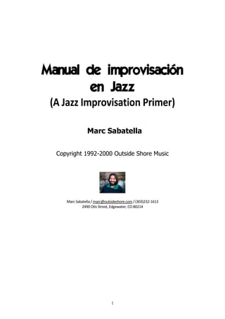 1
Manual de improvisación
en Jazz
(A Jazz Improvisation Primer)
Marc Sabatella
Copyright 1992-2000 Outside Shore Music
Marc Sabatella/ marc@outsideshore.com/(303)232-1613
2490 Otis Street, Edgewater, CO 80214
 