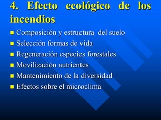 4. Efecto ecológico de los
incendios
 Composición y estructura del suelo
 Selección formas de vida
 Regeneración especies forestales
 Movilización nutrientes
 Mantenimiento de la diversidad
 Efectos sobre el microclima
 