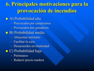 6. Principales motivaciones para la
     provocación de incendios
 A) Probabilidad alta
  – Provocados por campesinos
  – Provocados por ganaderos
 B) Probabilidad media
  –   Ahuyentar animales
  –   Facilitar la caza
  –   Desacuerdos en titularidad
 C) Probabilidad baja
  – Pirómanos
  – Reducir precio madera
 