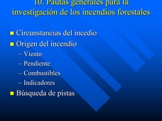 10. Pautas generales para la
investigación de los incendios forestales

 Circunstancias del incedio
 Origen del incendio
 – Viento
 – Pendiente
 – Combustibles
 – Indicadores
 Búsqueda de pistas
 