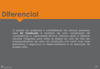Diferencial
21
O padrão de qualidade e confiabilidade dos serviços prestados
pela Art Construção é resultado de uma combinação de
competências e capacidade técnica. Estamos aptos a oferecer
soluções integradas para todas as etapas do ciclo de vida dos
empreendimentos do setor da construção civil como num todo
garantimos a segurança no desenvolvimento e na execução de
projetos afins.
 