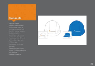 Capacete
Utilização: Externa
Devido a diversos modelos
de “capacete” a área de
gravação pode haver uma
pequena variação, medidas
abaixo são ideais.
Área de Gravação Lateral:
Aproximadamente 40 mm de
altura, utilizar a logomarca
Art Construção
centralizada, conforme a
ilustração.
Área de Gravação Frontal:
Apenas o ícone da logomarca
Art Construção
conforme a ilustração.
26
 