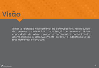 Tornar-se referência nos segmentos da construção civil, na execução
de projetos arquitetônicos, manutenção e reformas. Nossa
capacidade de atrair, agregar e comercializar conhecimento,
acompanhando o desenvolvimento do setor e adaptando-se às
suas demandas e inovações
Visão
4
 