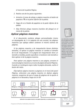 Adobe Indesign CS5            Nivel Básico



         el menú de la paleta Página.

    2. Realice uno de los pasos siguientes:

    • Arrastre el icono de pliego o página maestra al botón de
      papelera      en la parte inferior de la paleta.

    • Haga clic en el botón de papelera en la parte inferior de la
      paleta.

    • Elija Eliminar pliego maestro [nombre del pliego] en el
      menú de la paleta.
Aplicar páginas maestras
   Si el documento contiene pliegos personalizados (como                                               Los elementos maestros
 un desplegable de 3 ó 4 páginas de una revista), las páginas                                          de una página de docu-
 maestras que aplique deben contener el mismo número de                                                mento tienen un borde
                                                                                                       con puntos. Si no ve los
 páginas.                                                                                              elementos maestros de
                                                                                                       una página de docu-
    Si las páginas maestra y de maquetación tienen distintos                                           mento, puede que estén
                                                                                                       ocultos en una capa
 tamaños, al aplicar la página maestra se cambia el tamaño                                             inferior o que se hayan
 de la de maquetación. Si la página de maquetación tiene un                                            ocultado. Elija Mostrar
 tamaño a medida, puede especificar si mantener este tamaño o                                          elementos maestros
                                                                                                       en el menú del panel
 bien aplicar el de la página maestra.                                                                 Páginas.

    Para aplicar una página maestra a una página, arrastre el
 icono de página maestra a un icono de página del panel Páginas.
 Cuando un rectángulo negro rodee la página deseada, suelte el
 botón del ratón.

   Elija Aplicar página maestra a páginas en el menú del panel
 Páginas, seleccione una página maestra en Aplicar página
 maestra, asegúrese de que el rango de páginas de la opción A
 páginas es el deseado y haga clic en OK




                Aplicación de una página maestra a una página (izquierda) y a un pliego (derecha)



Programa de Diseño, Publicidad y Extensión                                                                      127
 