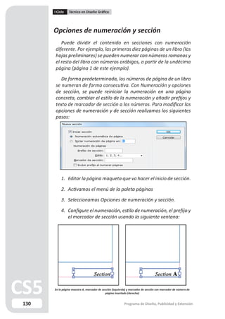 I Ciclo   Técnico en Diseño Gráfico




      Opciones de numeración y sección
          Puede dividir el contenido en secciones con numeración
       diferente. Por ejemplo, las primeras diez páginas de un libro (las
       hojas preliminares) se pueden numerar con números romanos y
       el resto del libro con números arábigos, a partir de la undécima
       página (página 1 de este ejemplo).

          De forma predeterminada, los números de página de un libro
       se numeran de forma consecutiva. Con Numeración y opciones
       de sección, se puede reiniciar la numeración en una página
       concreta, cambiar el estilo de la numeración y añadir prefijos y
       texto de marcador de sección a los números. Para modificar las
       opciones de numeración y de sección realizamos los siguientes
       pasos:




           1. Editar la página maqueta que va hacer el inicio de sección.

           2. Activamos el menú de la paleta páginas

           3. Seleccionamos Opciones de numeración y sección.

           4. Configure el numeración, estilo de numeración, el prefijo y
              el marcador de sección usando la siguiente ventana:




      En la página maestra A, marcador de sección (izquierda) y marcador de sección con marcador de número de
                                            página insertado (derecha)


130                                                        Programa de Diseño, Publicidad y Extensión
 