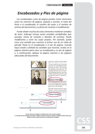 Adobe Indesign CS5           Nivel Básico




      Encabezados y Pies de página
    Los encabezados y pies de página pueden incluir elementos
 como los números de página, capítulo o sección; el texto del
 título o el encabezado; el nombre del autor y el nombre de
 archivo del documento y su fecha de creación o modificación.

    Puede añadir muchos de estos elementos mediante variables
 de texto. InDesign incluye varias variables predefinidas (por
 ejemplo, Fecha de creación y Nombre de archivo). Puede
 modificarlas y crear las suyas propias. Por ejemplo, puede
 crear una variable que muestre el primer uso de un estilo de
 párrafo Título en el encabezado o el pie de página. Cuando
 haya creado o editado las variables que necesite, únalas en la
 página maestra para crear un encabezado y un pie de página
 y, a continuación, aplique la página maestra a las páginas
 adecuadas del documento.




                      Uso de números de página y variables para crear un pie de página
 A. Variable de pie de página insertada en página maestraB. Texto de variable en página de documento que
                         obtiene el texto a partir del primer encabezado de la página




Programa de Diseño, Publicidad y Extensión                                                                 131
 