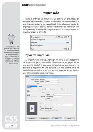 I Ciclo   Técnico en Diseño Gráfico




                                                          Impresión
                              Tanto si entrega un documento en color a un proveedor de
                           servicios externo como si envía un borrador de un documento a
                           una impresora láser o de inyección de tinta, el conocimiento de
                           algunos conceptos básicos hará que el trabajo de impresión sea
                           más preciso y le permitirá asegurar que el documento final se
                           imprima según lo previsto.




   Si no está seguro del
formato que debe usar
  al introducir números
de página en el cuadro
    de diálogo Imprimir,
 utilice el mismo que el       Tipos de impresión
  utilizado en el cuadro
  de página de la parte      Al imprimir un archivo, InDesign lo envía a un dispositivo
  inferior de la ventana
         del documento.
                           de impresión para imprimirlo directamente en papel o en
                           una prensa digital, o bien para convertirlo en una imagen en
                           positivo o negativo de una película. En este último caso, la
                           película puede utilizarse en una imprenta comercial para crear
                           una placa maestra para impresión.




        134                                                      Programa de Diseño, Publicidad y Extensión
 